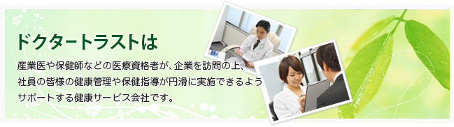 ドクタートラストは産業医や保健師などの医療資格者が、企業を訪問の上、社員の皆様の健康管理や保健指導が円滑に実施できるようサポートする健康サービス会社です。